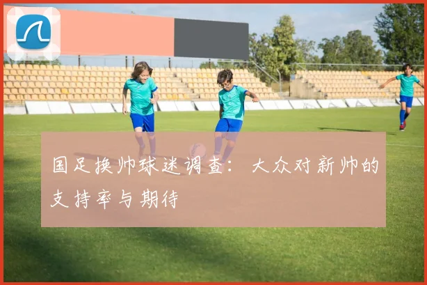 国足换帅球迷调查:大众对新帅的支持率与期待