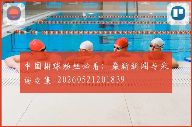 中国排球粉丝必看：最新新闻与采访合集_20260521201839