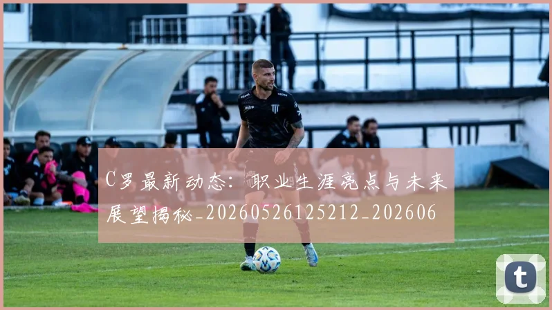 C罗最新动态:职业生涯亮点与未来展望揭秘_20260526125212_20260606165430