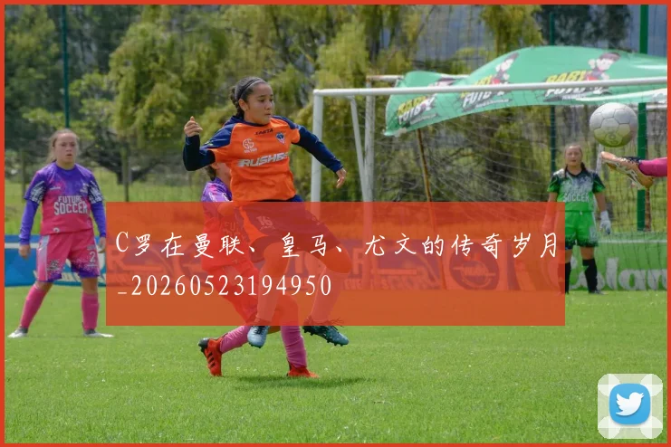C罗在曼联、皇马、尤文的传奇岁月_20260523194950