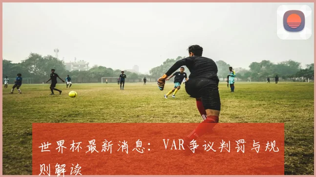 世界杯最新消息：VAR争议判罚与规则解读