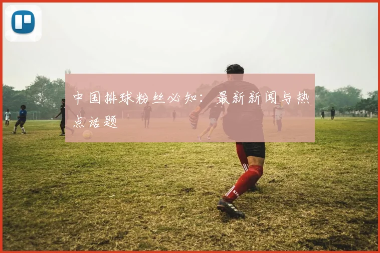 中国排球粉丝必知：最新新闻与热点话题
