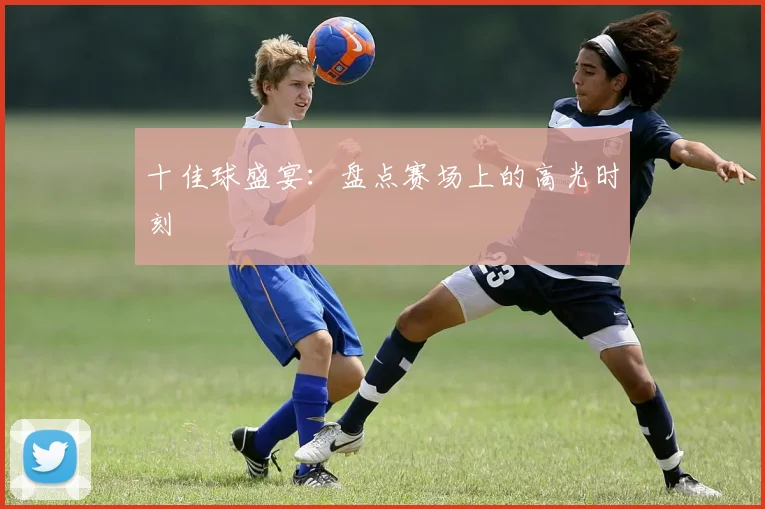 十佳球盛宴：盘点赛场上的高光时刻