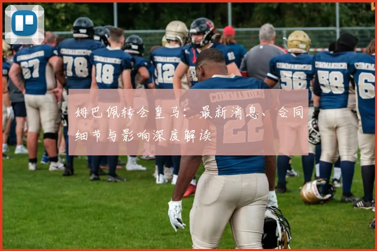 姆巴佩转会皇马：最新消息、合同细节与影响深度解读