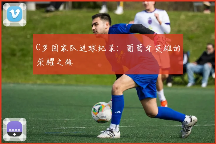 C罗国家队进球纪录:葡萄牙英雄的荣耀之路