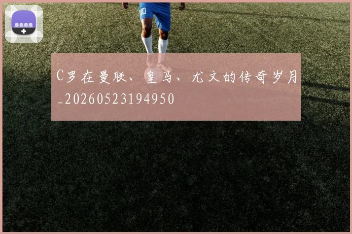 C罗在曼联、皇马、尤文的传奇岁月_20260523194950
